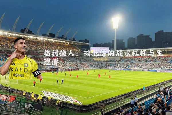临时换人：被低估的战术杠杆与生理博弈