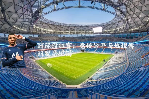 洲际附加赛:竞技公平与地理博弈的深层逻辑